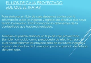 FLUJOS DE CAJA PROYECTADO
¿DE QUE SE TRATA?
Para elaborar un flujo de caja debemos contar con la
información sobre los ingresos y egresos de efectivo que haya
tenido la empresa. Ésta información la obtenemos de la
contabilidad que hayamos realizado.
También es posible elaborar un flujo de caja proyectado
(también conocido como presupuesto de efectivo), para lo
cual necesitaríamos las proyecciones de los futuros ingresos y
egresos de efectivo de la empresa para un periodo de tiempo
determinado.
 