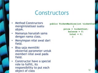12
Constructors
• Method Constructors
menginisialisasi suatu
objek.
• Namanya haruslah sama
dengan nama class.
• Menyimpan nilai awal dari
field.
• Bisa saja memiliki
eksternal parameter untuk
memberi nilai awal pada
field.
• Constructor have a special
role to fulfill, its
responsibility to put each
object of class
public TicketMachine(int ticketCost)
{
price = ticketCost;
balance = 0;
total = 0;
}
 
