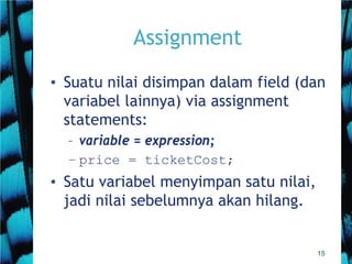 15
Assignment
• Suatu nilai disimpan dalam field (dan
variabel lainnya) via assignment
statements:
– variable = expression;
– price = ticketCost;
• Satu variabel menyimpan satu nilai,
jadi nilai sebelumnya akan hilang.
 