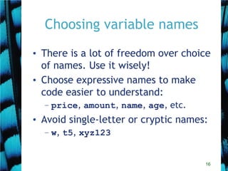 16
Choosing variable names
• There is a lot of freedom over choice
of names. Use it wisely!
• Choose expressive names to make
code easier to understand:
– price, amount, name, age, etc.
• Avoid single-letter or cryptic names:
– w, t5, xyz123
 