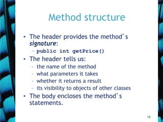 18
Method structure
• The header provides the method’s
signature:
– public int getPrice()
• The header tells us:
– the name of the method
– what parameters it takes
– whether it returns a result
– its visibility to objects of other classes
• The body encloses the method’s
statements.
 