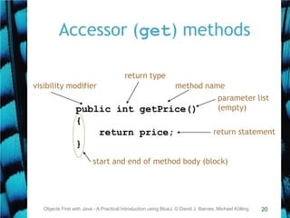 20
Accessor (get) methods
Objects First with Java - A Practical Introduction using BlueJ, © David J. Barnes, Michael Kölling
public int getPrice()
{
return price;
}
return type
method name
parameter list
(empty)
start and end of method body (block)
return statement
visibility modifier
 