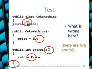 22
Test
Objects First with Java - A Practical Introduction using BlueJ, © David J. Barnes, Michael Kölling
public class CokeMachine
{
private price;
public CokeMachine()
{
price = 300
}
public int getPrice
{
return Price;
}
}
;
()
int
-
• What is
wrong
here?
(there are five
errors!)
 