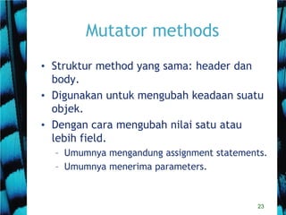 23
Mutator methods
• Struktur method yang sama: header dan
body.
• Digunakan untuk mengubah keadaan suatu
objek.
• Dengan cara mengubah nilai satu atau
lebih field.
– Umumnya mengandung assignment statements.
– Umumnya menerima parameters.
 