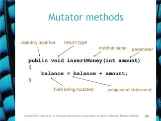 24
Mutator methods
Objects First with Java - A Practical Introduction using BlueJ, © David J. Barnes, Michael Kölling
public void insertMoney(int amount)
{
balance = balance + amount;
}
return type
method name parameter
visibility modifier
assignment statementfield being mutated
 