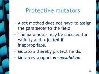 28
Protective mutators
• A set method does not have to assign
the parameter to the field.
• The parameter may be checked for
validity and rejected if
inappropriate.
• Mutators thereby protect fields.
• Mutators support encapsulation.
 