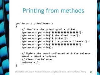29
Printing from methods
Objects First with Java - A Practical Introduction using BlueJ, © David J. Barnes, Michael Kölling
public void printTicket()
{
// Simulate the printing of a ticket.
System.out.println("##################");
System.out.println("# The BlueJ Line");
System.out.println("# Ticket");
System.out.println("# " + price + " cents.");
System.out.println("##################");
System.out.println();
// Update the total collected with the balance.
total = total + balance;
// Clear the balance.
balance = 0;
}
 