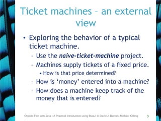 3
Ticket machines – an external
view
• Exploring the behavior of a typical
ticket machine.
– Use the naive-ticket-machine project.
– Machines supply tickets of a fixed price.
• How is that price determined?
– How is ‘money’ entered into a machine?
– How does a machine keep track of the
money that is entered?
Objects First with Java - A Practical Introduction using BlueJ, © David J. Barnes, Michael Kölling
 