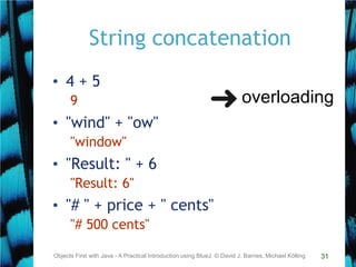 31
String concatenation
• 4 + 5
9
• "wind" + "ow"
"window"
• "Result: " + 6
"Result: 6"
• "# " + price + " cents"
"# 500 cents"
Objects First with Java - A Practical Introduction using BlueJ, © David J. Barnes, Michael Kölling
overloading
 