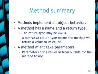 33
Method summary
• Methods implement all object behavior.
• A method has a name and a return type.
– The return-type may be void.
– A non-void return type means the method will
return a value to its caller.
• A method might take parameters.
– Parameters bring values in from outside for the
method to use.
 