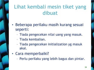 34
Lihat kembali mesin tiket yang
dibuat
• Beberapa perilaku masih kurang sesuai
seperti:
– Tiada pengecekan nilai uang yang masuk.
– Tiada kembalian.
– Tiada pengecekan initialization yg masuk
akal.
• Cara memperbaiki?
– Perlu perilaku yang lebih bagus dan pintar.
 