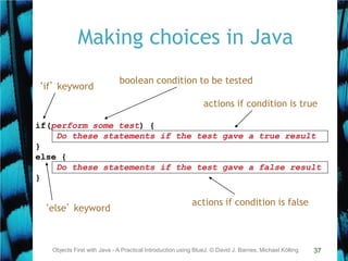 37
Making choices in Java
Objects First with Java - A Practical Introduction using BlueJ, © David J. Barnes, Michael Kölling
if(perform some test) {
Do these statements if the test gave a true result
}
else {
Do these statements if the test gave a false result
}
‘if’ keyword
boolean condition to be tested
actions if condition is true
actions if condition is false
‘else’ keyword
 