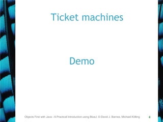 4
Ticket machines
Objects First with Java - A Practical Introduction using BlueJ, © David J. Barnes, Michael Kölling
Demo
 