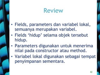 42
Review
• Fields, parameters dan variabel lokal,
semuanya merupakan variabel.
• Fields ‘hidup’ selama objek tersebut
hidup.
• Parameters digunakan untuk menerima
nilai pada constructor atau method.
• Variabel lokal digunakan sebagai tempat
penyimpanan sementara.
 
