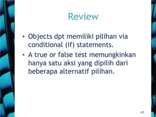 43
Review
• Objects dpt memiliki pilihan via
conditional (if) statements.
• A true or false test memungkinkan
hanya satu aksi yang dipilih dari
beberapa alternatif pilihan.
 