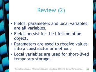 44
Review (2)
• Fields, parameters and local variables
are all variables.
• Fields persist for the lifetime of an
object.
• Parameters are used to receive values
into a constructor or method.
• Local variables are used for short-lived
temporary storage.
Objects First with Java - A Practical Introduction using BlueJ, © David J. Barnes, Michael Kölling
 