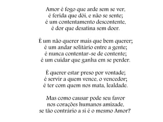 Amor é fogo que arde sem se ver,
é ferida que dói, e não se sente;
é um contentamento descontente,
é dor que desatina sem doer.
É um não querer mais que bem querer;
é um andar solitário entre a gente;
é nunca contentar-se de contente;
é um cuidar que ganha em se perder.
É querer estar preso por vontade;
é servir a quem vence, o vencedor;
é ter com quem nos mata, lealdade.
Mas como causar pode seu favor
nos corações humanos amizade,
se tão contrário a si é o mesmo Amor?
 