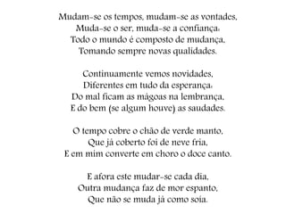Mudam-se os tempos, mudam-se as vontades,
Muda-se o ser, muda-se a confiança:
Todo o mundo é composto de mudança,
Tomando sempre novas qualidades.
Continuamente vemos novidades,
Diferentes em tudo da esperança:
Do mal ficam as mágoas na lembrança,
E do bem (se algum houve) as saudades.
O tempo cobre o chão de verde manto,
Que já coberto foi de neve fria,
E em mim converte em choro o doce canto.
E afora este mudar-se cada dia,
Outra mudança faz de mor espanto,
Que não se muda já como soía.
 