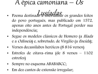 A épica camoniana – Os
Lusíadas• Poema destinado a imortalizar os grandes feitos
do povo português, mas publicado em 1572,
apenas oito anos antes de Portugal perder sua
independência;
• Segue os modelos clássicos de Homero (a Ilíada
e a Odisseia) e, sobretudo, de Virgílio (a Eneida);
• Versos decassílabos heróicos (8 816 versos)
• Estrofes de oitava-rima (de 8 versos – 1102
estrofes)
• Sempre no esquema ABABABCC;
• Em dez cantos de extensão irregular;
 