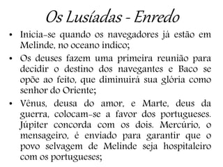 Os Lusíadas - Enredo
• Inicia-se quando os navegadores já estão em
Melinde, no oceano índico;
• Os deuses fazem uma primeira reunião para
decidir o destino dos navegantes e Baco se
opõe ao feito, que diminuirá sua glória como
senhor do Oriente;
• Vênus, deusa do amor, e Marte, deus da
guerra, colocam-se a favor dos portugueses.
Júpiter concorda com os dois. Mercúrio, o
mensageiro, é enviado para garantir que o
povo selvagem de Melinde seja hospitaleiro
com os portugueses;
 