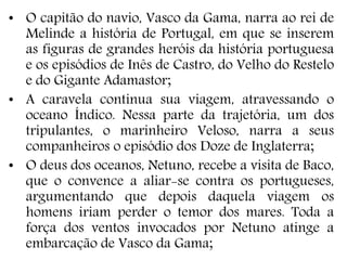 • O capitão do navio, Vasco da Gama, narra ao rei de
Melinde a história de Portugal, em que se inserem
as figuras de grandes heróis da história portuguesa
e os episódios de Inês de Castro, do Velho do Restelo
e do Gigante Adamastor;
• A caravela continua sua viagem, atravessando o
oceano Índico. Nessa parte da trajetória, um dos
tripulantes, o marinheiro Veloso, narra a seus
companheiros o episódio dos Doze de Inglaterra;
• O deus dos oceanos, Netuno, recebe a visita de Baco,
que o convence a aliar-se contra os portugueses,
argumentando que depois daquela viagem os
homens iriam perder o temor dos mares. Toda a
força dos ventos invocados por Netuno atinge a
embarcação de Vasco da Gama;
 
