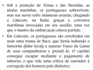 • Sob a proteção de Vênus e das Nereidas, as
ninfas marinhas, os portugueses sobrevivem,
mas seu navio sofre inúmeras avarias, chegando
a Calecute, na Índia, graças a correntes
marítimas invocadas em seu auxílio, uma vez
que o mastro da embarcação estava partido.
• Em Calecute, os portugueses são envolvidos em
mais uma trama de Baco, que havia induzido o
Samorim (líder local) a separar Vasco da Gama
de seus companheiros e prendê-lo. O capitão
consegue escapar mediante o pagamento de
suborno, o que vale uma crítica do narrador à
corrupção dos homens pelo dinheiro;
 