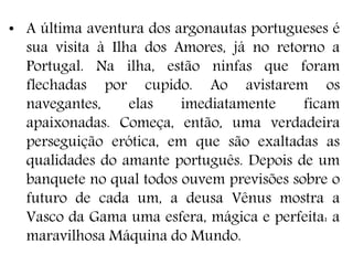 • A última aventura dos argonautas portugueses é
sua visita à Ilha dos Amores, já no retorno a
Portugal. Na ilha, estão ninfas que foram
flechadas por cupido. Ao avistarem os
navegantes, elas imediatamente ficam
apaixonadas. Começa, então, uma verdadeira
perseguição erótica, em que são exaltadas as
qualidades do amante português. Depois de um
banquete no qual todos ouvem previsões sobre o
futuro de cada um, a deusa Vênus mostra a
Vasco da Gama uma esfera, mágica e perfeita: a
maravilhosa Máquina do Mundo.
 