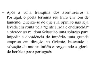 • Após a volta tranqüila dos aventureiros a
Portugal, o poeta termina seu livro em tom de
lamento. Queixa-se de que sua opinião não seja
levada em conta pela “gente surda e endurecida”
e oferece ao rei dom Sebastião uma solução para
impedir a decadência do Império: uma grande
empresa em direção ao Oriente, buscando a
salvação de muitos infiéis e resgatando a glória
do heróico povo português.
 