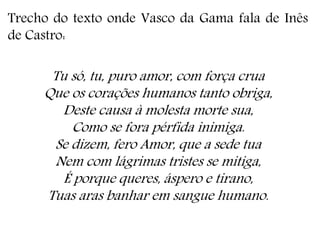 Trecho do texto onde Vasco da Gama fala de Inês
de Castro:
Tu só, tu, puro amor, com força crua
Que os corações humanos tanto obriga,
Deste causa à molesta morte sua,
Como se fora pérfida inimiga.
Se dizem, fero Amor, que a sede tua
Nem com lágrimas tristes se mitiga,
É porque queres, áspero e tirano,
Tuas aras banhar em sangue humano.
 