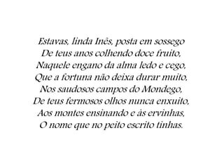 Estavas, linda Inês, posta em sossego
De teus anos colhendo doce fruito,
Naquele engano da alma ledo e cego,
Que a fortuna não deixa durar muito,
Nos saudosos campos do Mondego,
De teus fermosos olhos nunca enxuito,
Aos montes ensinando e às ervinhas,
O nome que no peito escrito tinhas.
 