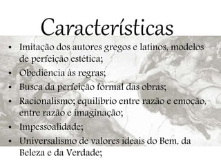 Características
• Imitação dos autores gregos e latinos, modelos
de perfeição estética;
• Obediência às regras;
• Busca da perfeição formal das obras;
• Racionalismo; equilíbrio entre razão e emoção,
entre razão e imaginação;
• Impessoalidade;
• Universalismo de valores ideais do Bem, da
Beleza e da Verdade;
 