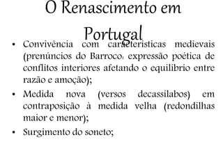 O Renascimento em
Portugal• Convivência com características medievais
(prenúncios do Barroco: expressão poética de
conflitos interiores afetando o equilíbrio entre
razão e amoção);
• Medida nova (versos decassílabos) em
contraposição à medida velha (redondilhas
maior e menor);
• Surgimento do soneto;
 