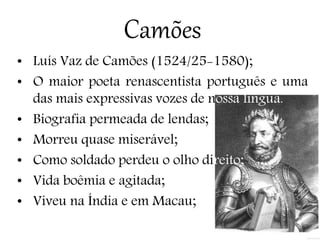 Camões
• Luís Vaz de Camões (1524/25-1580);
• O maior poeta renascentista português e uma
das mais expressivas vozes de nossa língua.
• Biografia permeada de lendas;
• Morreu quase miserável;
• Como soldado perdeu o olho direito;
• Vida boêmia e agitada;
• Viveu na Índia e em Macau;
 
