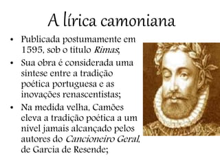 A lírica camoniana
• Publicada postumamente em
1595, sob o título Rimas;
• Sua obra é considerada uma
síntese entre a tradição
poética portuguesa e as
inovações renascentistas;
• Na medida velha, Camões
eleva a tradição poética a um
nível jamais alcançado pelos
autores do Cancioneiro Geral,
de Garcia de Resende;
 