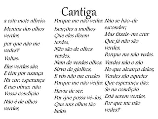 Cantigaa este mote alheio:
Menina dos olhos
verdes,
por que não me
vedes?
Voltas:
Eles verdes são,
E têm por usança
Na cor, esperança
E nas obras, não.
Vossa condição
Não é de olhos
verdes,
Porque me não vedes.
Isenções a molhos
Que eles dizem
terdes,
Não são de olhos
verdes,
Nem de verdes olhos.
Sirvo de giolhos,
E vós não me credes
Porque me não vedes.
Havia de ser,
Por que possa vê-los,
Que uns olhos tão
belos
Não se hão-de
esconder;
Mas fazeis-me crer
Que já não são
verdes,
Porque me não vedes.
Verdes não o são
No que alcanço deles;
Verdes são aqueles
Que esperança dão.
Se na condição
Está serem verdes,
Por que me não
vedes?
 