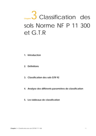 Chapitre 3 • Classification des sols GTR NF P 11 300 -1-
Chapitre3 Classification des
sols Norme NF P 11 300
et G.T.R15
1. Introduction
2. Définitions
3. Classification des sols GTR 92
4. Analyse des différents paramètres de classification
5. Les tableaux de classification
16
 