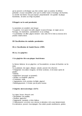 qui ne peuvent se développer que chez certains sujets au système de défense
particulier et assez susceptibles pour que le combat tourne à l'avantage des bactéries.
La sévérité des lésions n'est pas toujours proportionnelle à la quantité de plaque
bactérienne, de tartre ou à l'âge du patient.
II Rappels sur la santé parodontale
Le parodonte est considéré sain lorsque:
• La gencive à un aspect rose pâle, piqueté en peau d'orange, ne saigne pas au
brossage, à la mastication, spontanément ou au sondage.
• La profondeur du sillon gingivo-dentaire varie entre 0,8 et 2mm au dessous de la
jonction émail-cément.
III Classifications des maladies parodontales
III.A. Classification de Suzuki-Charon (1989)
III.A.a. Les gingivites
1 Les gingivites liées aux plaques bactériennes
Le facteur initiateur de ces gingivites est l'accumulation en masse de bactéries sur les
dents.
Un ou plusieurs des signes cliniques suivants peuvent être observés:
• Changement de couleur (rougeur), de forme (contour), et de texture (perte de
granité).
• Œdème.
• Saignement (provoqué ou spontané).
• Douleur ou sensibilité gingivale.
• Consistance molle.
• Augmentation de la sécrétion du fluide gingival.
• Radiologiquement, il n'existe pas de perte osseuse.
2 Gingivite ulcéro-nécrotique (GUN)
Les signes locaux observés sont:
• Décapitation des papilles,
• Douleurs gingivales,
• Saignements spontanés et forte halitose.
• L'inflammation est sévère avec nécrose et ulcération de la zone interproximale.
Ces ulcérations peuvent s'accompagner d'un enduit pseudo-membraneux grisâtre.
 
