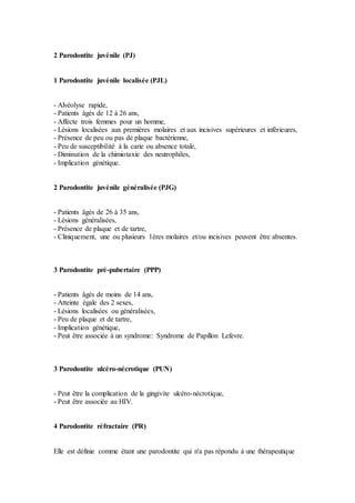 2 Parodontite juvénile (PJ)
1 Parodontite juvénile localisée (PJL)
- Alvéolyse rapide,
- Patients âgés de 12 à 26 ans,
- Affecte trois femmes pour un homme,
- Lésions localisées aux premières molaires et aux incisives supérieures et inférieures,
- Présence de peu ou pas de plaque bactérienne,
- Peu de susceptibilité à la carie ou absence totale,
- Diminution de la chimiotaxie des neutrophiles,
- Implication génétique.
2 Parodontite juvénile généralisée (PJG)
- Patients âgés de 26 à 35 ans,
- Lésions généralisées,
- Présence de plaque et de tartre,
- Cliniquement, une ou plusieurs 1ères molaires et/ou incisives peuvent être absentes.
3 Parodontite pré-pubertaire (PPP)
- Patients âgés de moins de 14 ans,
- Atteinte égale des 2 sexes,
- Lésions localisées ou généralisées,
- Peu de plaque et de tartre,
- Implication génétique,
- Peut être associée à un syndrome: Syndrome de Papillon Lefevre.
3 Parodontite ulcéro-nécrotique (PUN)
- Peut être la complication de la gingivite ulcéro-nécrotique,
- Peut être associée au HIV.
4 Parodontite réfractaire (PR)
Elle est définie comme étant une parodontite qui n'a pas répondu à une thérapeutique
 