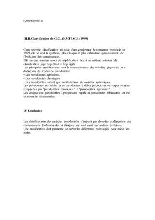conventionnelle.
III.B. Classification de G.C. ARMITAGE (1999)
Cette nouvelle classification est issue d'une conférence de consensus mondiale en
1999, elle se veut la synthèse, plus clinique et plus exhaustive qu'auparavant, de
l'évolution des connaissances.
Elle marque aussi un souci de simplification face à un système antérieur de
classification jugé trop étroit et trop rigide.
Les principales modifications sont la reconnaissance des maladies gingivales et la
distinction de 3 types de parodontites:
• Les parodontites agressives,
• Les parodontites chroniques.
• Les parodontites en tant que manifestations de maladies systémiques.
Les parodontites de l'adulte et les parodontites à début précoce ont été respectivement
remplacées par "parodontites chroniques" et "parodontites agressives".
Les désignations parodontites à progression rapide et parodontites réfractaires ont été
en revanche abandonnées.
IV Conclusion
Les classifications des maladies parodontales n'arrêtent pas d'évoluer et dépendent des
connaissances fondamentales et cliniques qui sont aussi en constante évolution.
Une classification doit permettre de cerner les différentes pathologies pour mieux les
traiter.
 