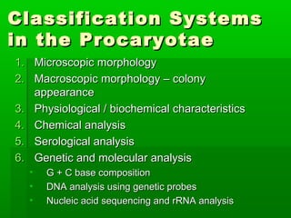 Classification Systems
in the Procaryotae
1. Microscopic morphology
2. Macroscopic morphology – colony
   appearance
3. Physiological / biochemical characteristics
4. Chemical analysis
5. Serological analysis
6. Genetic and molecular analysis
  •   G + C base composition
  •   DNA analysis using genetic probes
  •   Nucleic acid sequencing and rRNA analysis
 