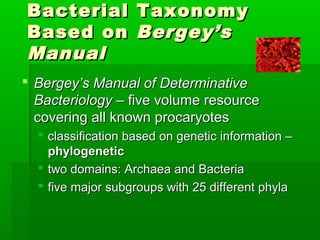 Bacterial Taxonomy
Based on Bergey’s
Manual
 Bergey’s Manual of Determinative
  Bacteriology – five volume resource
  covering all known procaryotes
   classification based on genetic information –
    phylogenetic
   two domains: Archaea and Bacteria
   five major subgroups with 25 different phyla
 