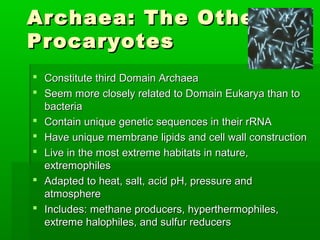 Archaea: The Other
Procaryotes
 Constitute third Domain Archaea
 Seem more closely related to Domain Eukarya than to
  bacteria
 Contain unique genetic sequences in their rRNA
 Have unique membrane lipids and cell wall construction
 Live in the most extreme habitats in nature,
  extremophiles
 Adapted to heat, salt, acid pH, pressure and
  atmosphere
 Includes: methane producers, hyperthermophiles,
  extreme halophiles, and sulfur reducers
 