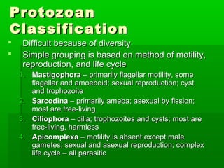 Protozoan
Classification
    Difficult because of diversity
    Simple grouping is based on method of motility,
     reproduction, and life cycle
    1. Mastigophora – primarily flagellar motility, some
       flagellar and amoeboid; sexual reproduction; cyst
       and trophozoite
    2. Sarcodina – primarily ameba; asexual by fission;
       most are free-living
    3. Ciliophora – cilia; trophozoites and cysts; most are
       free-living, harmless
    4. Apicomplexa – motility is absent except male
       gametes; sexual and asexual reproduction; complex
       life cycle – all parasitic
 