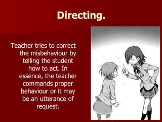 Directing.
Teacher tries to correct
the misbehaviour by
telling the student
how to act. In
essence, the teacher
commands proper
behaviour or it may
be an utterance of
request.
 