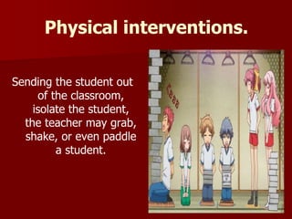 Physical interventions.
Sending the student out
of the classroom,
isolate the student,
the teacher may grab,
shake, or even paddle
a student.
 