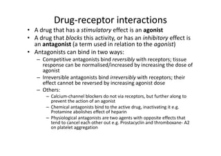 Drug-receptor interactions
• A drug that has a stimulatory effect is an agonist
• A drug that blocks this activity, or has an inhibitory effect is
  an antagonist (a term used in relation to the agonist)
• Antagonists can bind in two ways:
   – Competitive antagonists bind reversibly with receptors; tissue
     response can be normalised/increased by increasing the dose of
     agonist
   – Irreversible antagonists bind irreversibly with receptors; their
     effect cannot be reversed by increasing agonist dose
   – Others:
       – Calcium-channel blockers do not via receptors, but further along to
         prevent the action of an agonist
       – Chemical antagonists bind to the active drug, inactivating it e.g.
         Protamine abolishes effect of heparin
       – Physiological antagonists are two agents with opposite effects that
         tend to cancel each other out e.g. Prostacyclin and thromboxane- A2
         on platelet aggregation
 