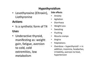 Hypothyroidism
• Levothyroxine (Eltroxin), Side effects
                             • Anxiety
  Liothyronine
                             • Agitation
Actions                      • Diarrhoea
• Is a synthetic form of T4 • Weight Loss
                             • Sweating
Uses                         • Flushing
• Underactive thyroid,       • Muscle cramps
  manifesting as: weight     • Angina
                             • Palpitations
  gain, fatigue, aversion
                             • Overdose – hyperthyroid! -> in
  to cold, cold                addition, insomnia, headaches,
  extremities, low             irritability, aversion to heat,
                               hypertension
  metabolism
 