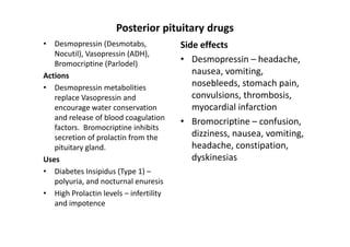Posterior pituitary drugs
• Desmopressin (Desmotabs,              Side effects
   Nocutil), Vasopressin (ADH),
   Bromocriptine (Parlodel)             • Desmopressin – headache,
Actions                                    nausea, vomiting,
• Desmopressin metabolities                nosebleeds, stomach pain,
   replace Vasopressin and                 convulsions, thrombosis,
   encourage water conservation            myocardial infarction
   and release of blood coagulation
                                        • Bromocriptine – confusion,
   factors. Bromocriptine inhibits
   secretion of prolactin from the         dizziness, nausea, vomiting,
   pituitary gland.                        headache, constipation,
Uses                                       dyskinesias
• Diabetes Insipidus (Type 1) –
   polyuria, and nocturnal enuresis
• High Prolactin levels – infertility
   and impotence
 