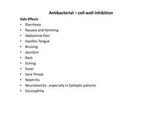 Antibacterial – cell wall inhibition
Side Effects
• Diarrhoea
• Nausea and Vomiting
• Abdominal Pain
• Swollen Tongue
• Bruising
• Jaundice
• Rash
• Itching
• Fever
• Sore Throat
• Nephritis
• Neurotoxicity - especially in Epileptic patients
• Eosinophilia
 