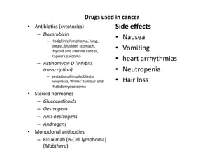 Drugs used in cancer
• Antibiotics (cytotoxics)               Side effects
   – Doxorubicin
        – Hodgkin’s lymphoma, lung,
                                         • Nausea
          breast, bladder, stomach,
          thyroid and uterine cancer,
                                         • Vomiting
          Kaposi’s sarcoma
                                         • heart arrhythmias
    – Actinomycin D (inhibits
      transcription)                     • Neutropenia
        – gestational trophoblastic
          neoplasia, Wilms' tumour and   • Hair loss
          rhabdomyosarcoma
• Steroid hormones
   – Glucocorticoids
   – Oestrogens
   – Anti-oestrogens
   – Androgens
• Monoclonal antibodies
   – Rituximab (B-Cell lymphoma)
      (Mabthera)
 